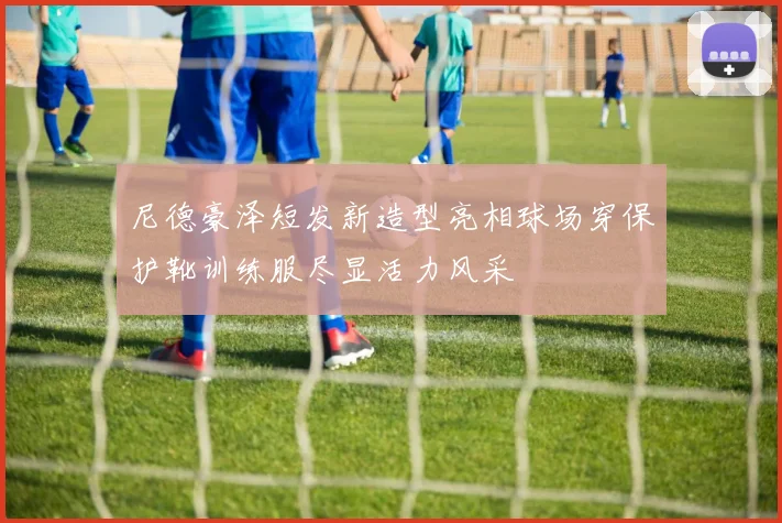 尼德豪泽短发新造型亮相球场穿保护靴训练服尽显活力风采