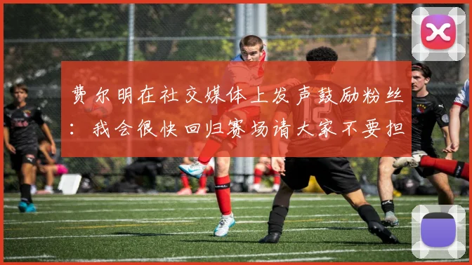费尔明在社交媒体上发声鼓励粉丝：我会很快回归赛场请大家不要担心