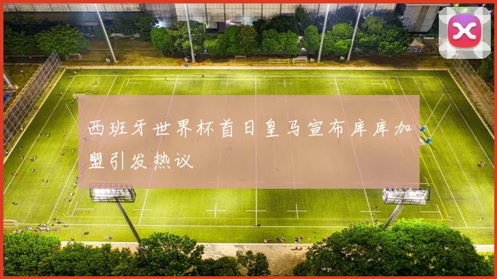 西班牙世界杯首日皇马宣布库库加盟引发热议