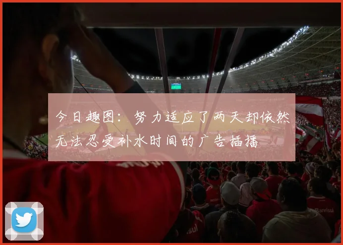 今日趣图：努力适应了两天却依然无法忍受补水时间的广告插播