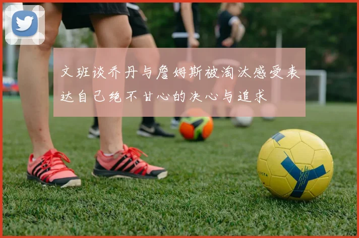 文班谈乔丹与詹姆斯被淘汰感受表达自己绝不甘心的决心与追求