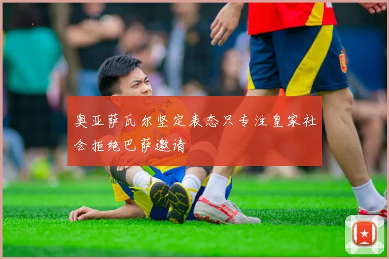奥亚萨瓦尔坚定表态只专注皇家社会拒绝巴萨邀请