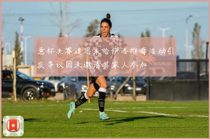 意杯决赛追思米哈伊洛维奇活动引发争议因未邀请其家人参加