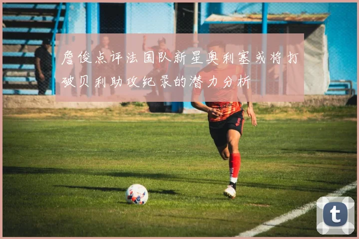 詹俊点评法国队新星奥利塞或将打破贝利助攻纪录的潜力分析