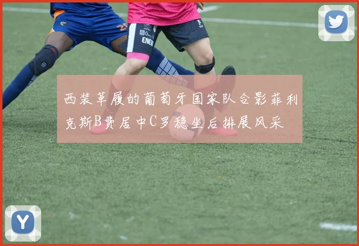 西装革履的葡萄牙国家队合影菲利克斯B费居中C罗稳坐后排展风采