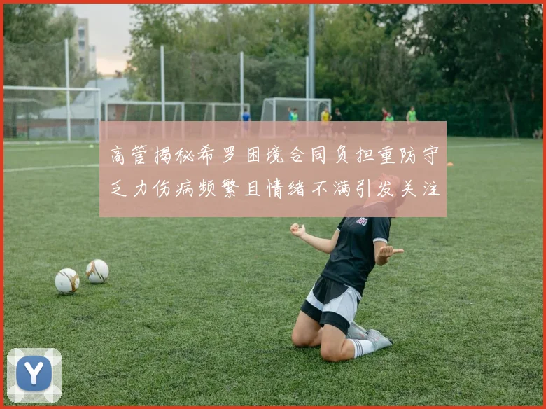 高管揭秘希罗困境合同负担重防守乏力伤病频繁且情绪不满引发关注
