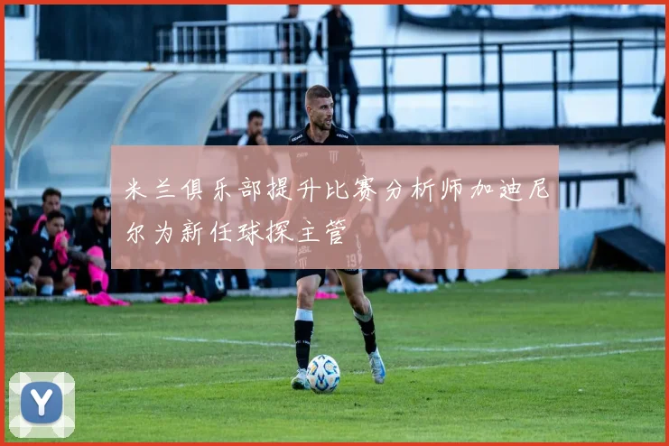 米兰俱乐部提升比赛分析师加迪尼尔为新任球探主管
