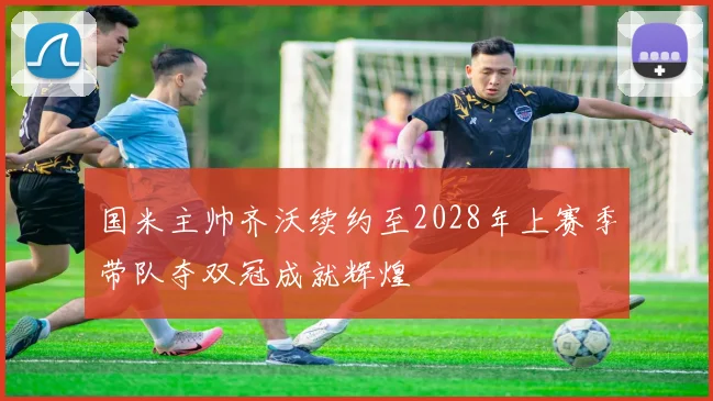 国米主帅齐沃续约至2028年上赛季带队夺双冠成就辉煌