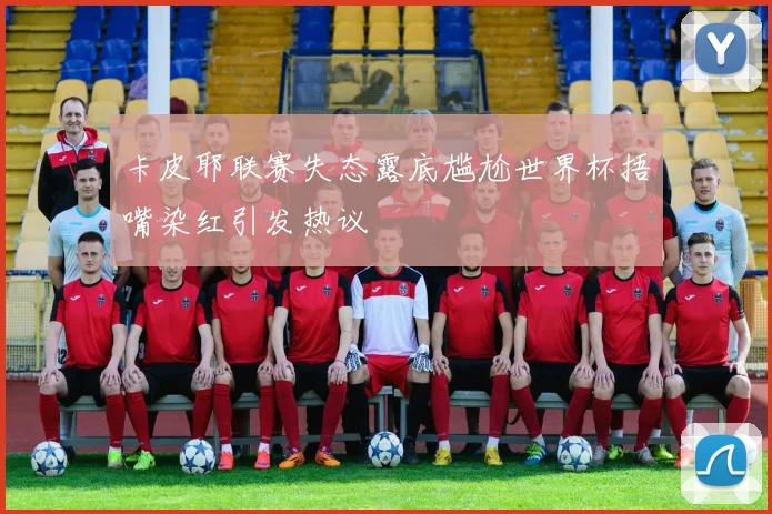 卡皮耶联赛失态露底尴尬世界杯捂嘴染红引发热议